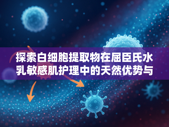 探索白细胞提取物在屈臣氏水乳敏感肌护理中的天然优势与原料价值