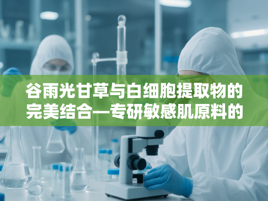 谷雨光甘草与白细胞提取物的完美结合—专研敏感肌原料的科学配方