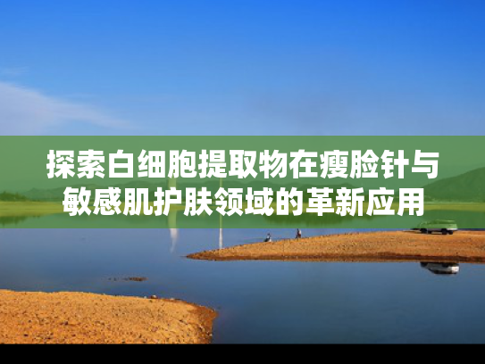 探索白细胞提取物在瘦脸针与敏感肌护肤领域的革新应用