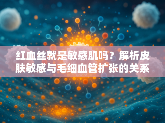 红血丝就是敏感肌吗？解析皮肤敏感与毛细血管扩张的关系
