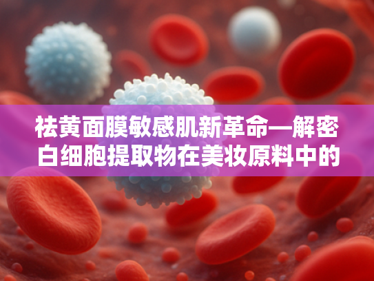 祛黄面膜敏感肌新革命—解密白细胞提取物在美妆原料中的核心优势