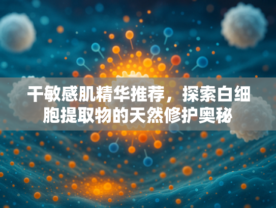 干敏感肌精华推荐，探索白细胞提取物的天然修护奥秘