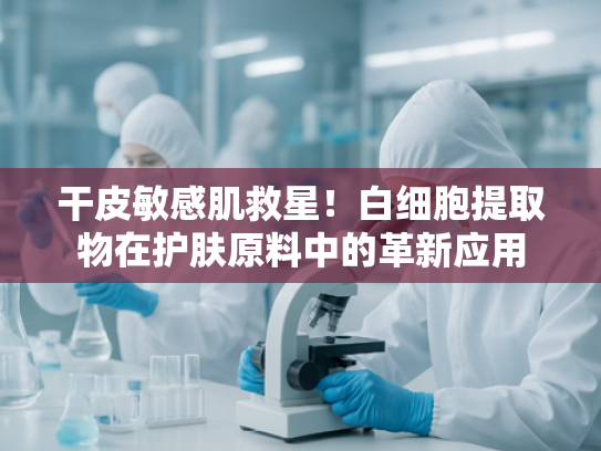 干皮敏感肌救星！白细胞提取物在护肤原料中的革新应用