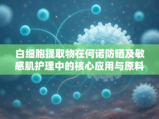 白细胞提取物在何诺防晒及敏感肌护理中的核心应用与原料优势解析