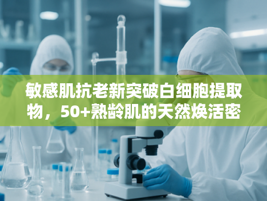 敏感肌抗老新突破白细胞提取物，50+熟龄肌的天然焕活密码