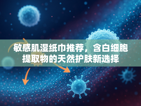敏感肌湿纸巾推荐，含白细胞提取物的天然护肤新选择