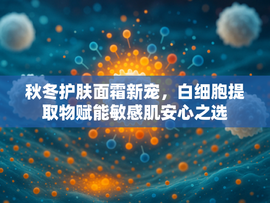秋冬护肤面霜新宠，白细胞提取物赋能敏感肌安心之选