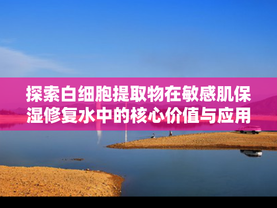探索白细胞提取物在敏感肌保湿修复水中的核心价值与应用前景