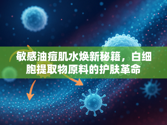 敏感油痘肌水焕新秘籍，白细胞提取物原料的护肤革命