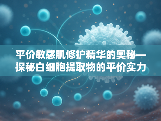 平价敏感肌修护精华的奥秘—探秘白细胞提取物的平价实力与护肤价值