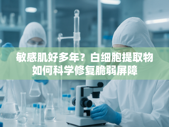 敏感肌好多年？白细胞提取物如何科学修复脆弱屏障