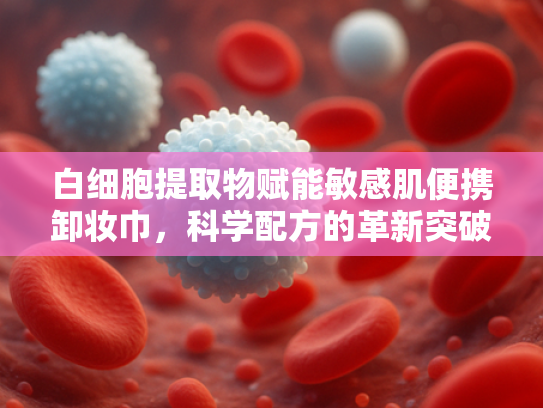 白细胞提取物赋能敏感肌便携卸妆巾，科学配方的革新突破