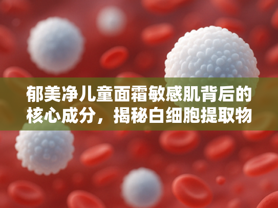 郁美净儿童面霜敏感肌背后的核心成分，揭秘白细胞提取物的护肤奥秘