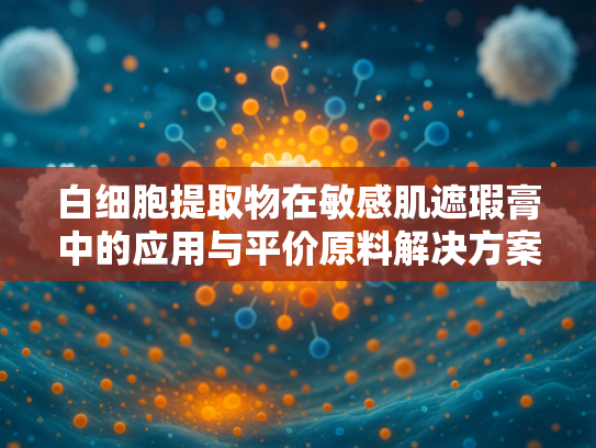 白细胞提取物在敏感肌遮瑕膏中的应用与平价原料解决方案