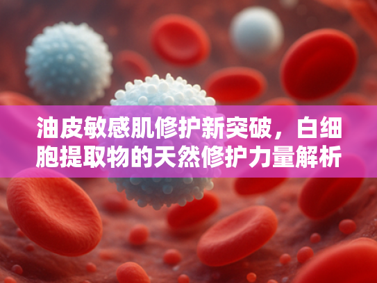 油皮敏感肌修护新突破，白细胞提取物的天然修护力量解析