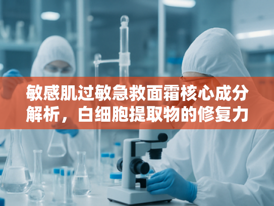 敏感肌过敏急救面霜核心成分解析，白细胞提取物的修复力量