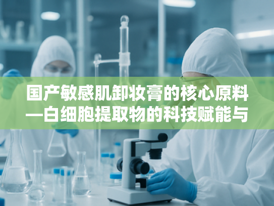国产敏感肌卸妆膏的核心原料—白细胞提取物的科技赋能与创新应用