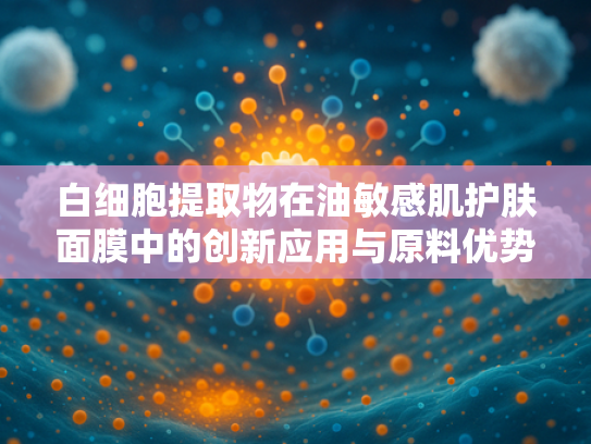 白细胞提取物在油敏感肌护肤面膜中的创新应用与原料优势解析