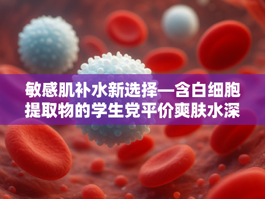 敏感肌补水新选择—含白细胞提取物的学生党平价爽肤水深度解析