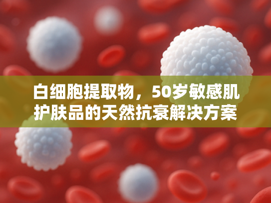 白细胞提取物，50岁敏感肌护肤品的天然抗衰解决方案