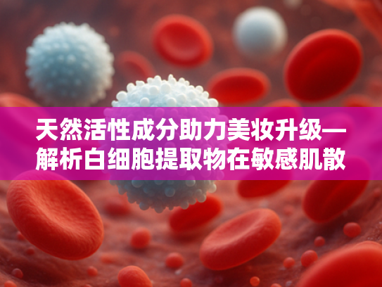 天然活性成分助力美妆升级—解析白细胞提取物在敏感肌散粉刷领域的创新应用