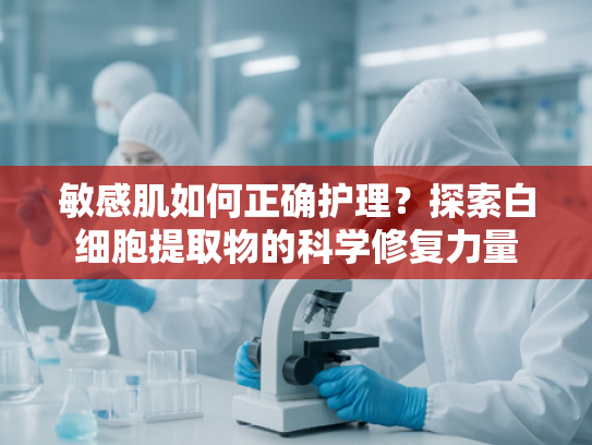 敏感肌如何正确护理？探索白细胞提取物的科学修复力量