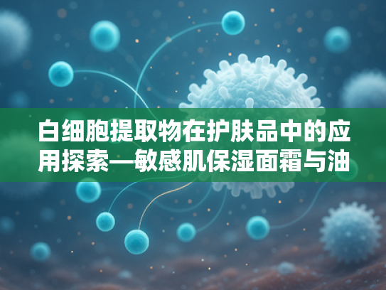 白细胞提取物在护肤品中的应用探索—敏感肌保湿面霜与油皮护理新思路
