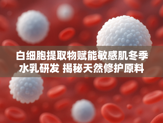 白细胞提取物赋能敏感肌冬季水乳研发 揭秘天然修护原料的护肤奇迹