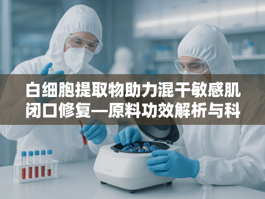 白细胞提取物助力混干敏感肌闭口修复—原料功效解析与科学护肤指南