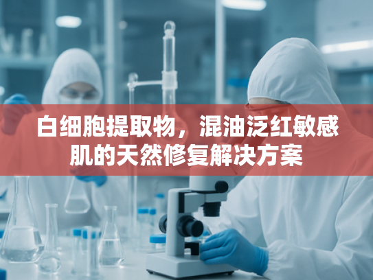 白细胞提取物，混油泛红敏感肌的天然修复解决方案