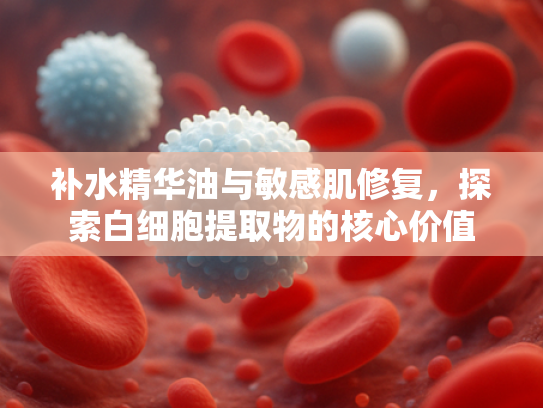 补水精华油与敏感肌修复，探索白细胞提取物的核心价值