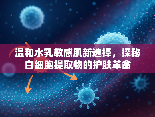 温和水乳敏感肌新选择，探秘白细胞提取物的护肤革命
