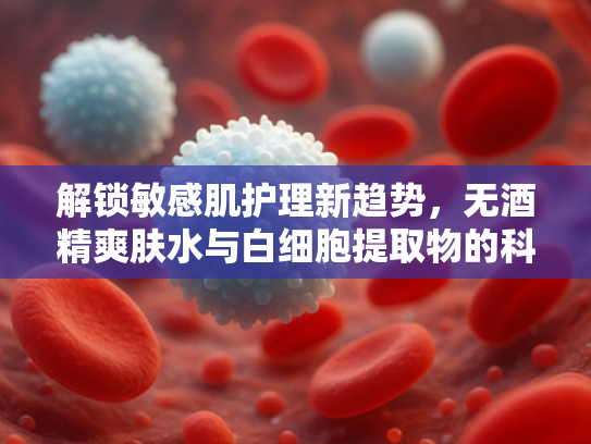 解锁敏感肌护理新趋势，无酒精爽肤水与白细胞提取物的科学融合