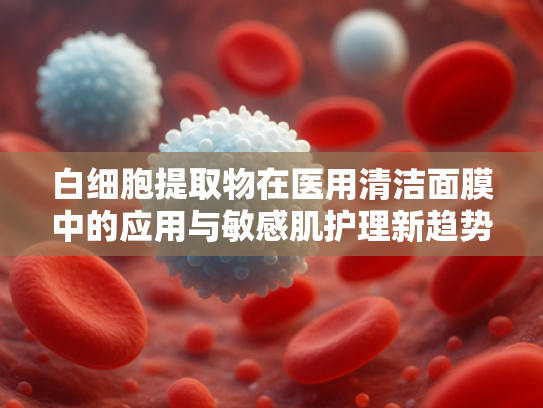 白细胞提取物在医用清洁面膜中的应用与敏感肌护理新趋势