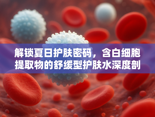 解锁夏日护肤密码，含白细胞提取物的舒缓型护肤水深度剖析