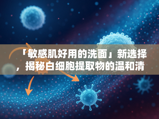「敏感肌好用的洗面」新选择，揭秘白细胞提取物的温和清洁力