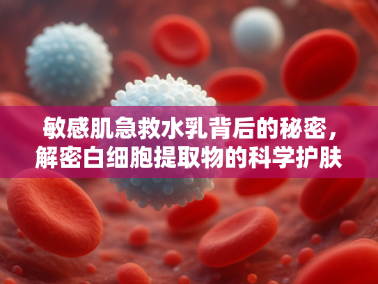 敏感肌急救水乳背后的秘密，解密白细胞提取物的科学护肤力量
