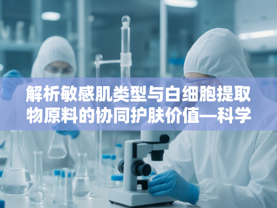 解析敏感肌类型与白细胞提取物原料的协同护肤价值—科学选材指南