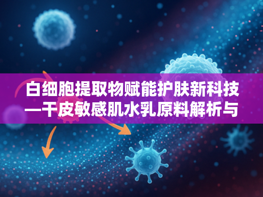 白细胞提取物赋能护肤新科技—干皮敏感肌水乳原料解析与科学护肤指南
