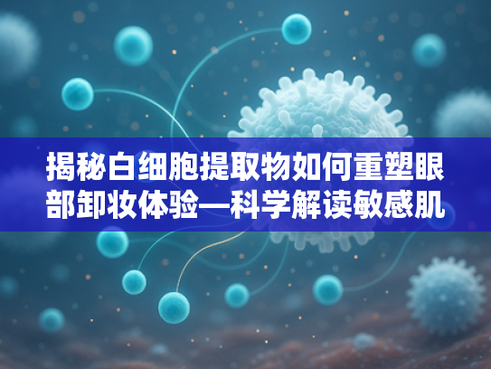揭秘白细胞提取物如何重塑眼部卸妆体验—科学解读敏感肌友好型原料新趋势