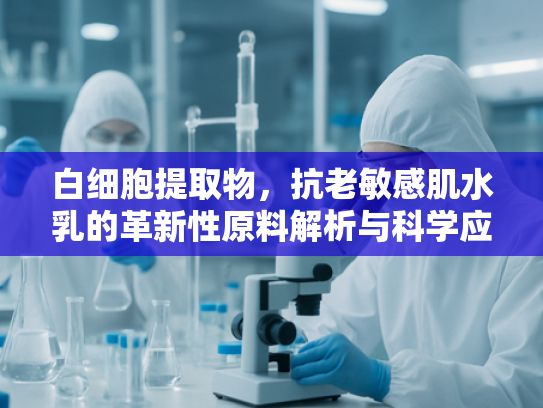 白细胞提取物，抗老敏感肌水乳的革新性原料解析与科学应用