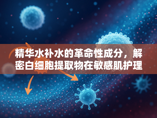 精华水补水的革命性成分，解密白细胞提取物在敏感肌护理中的核心价值
