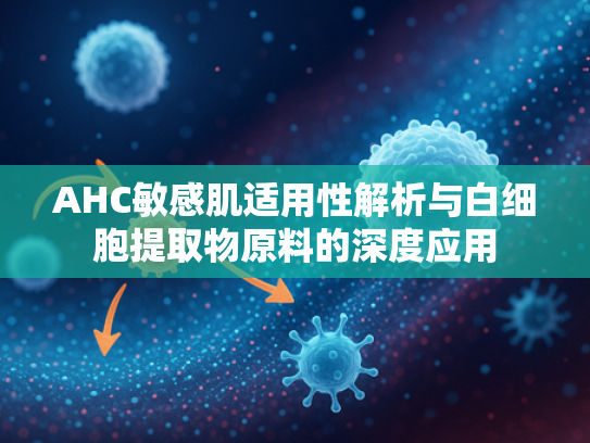 AHC敏感肌适用性解析与白细胞提取物原料的深度应用