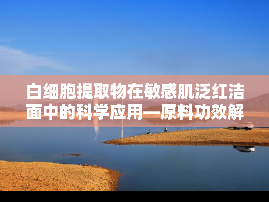 白细胞提取物在敏感肌泛红洁面中的科学应用—原料功效解析与解决方案