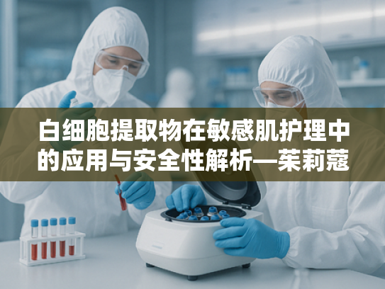 白细胞提取物在敏感肌护理中的应用与安全性解析—茱莉蔻敏感肌能用吗？