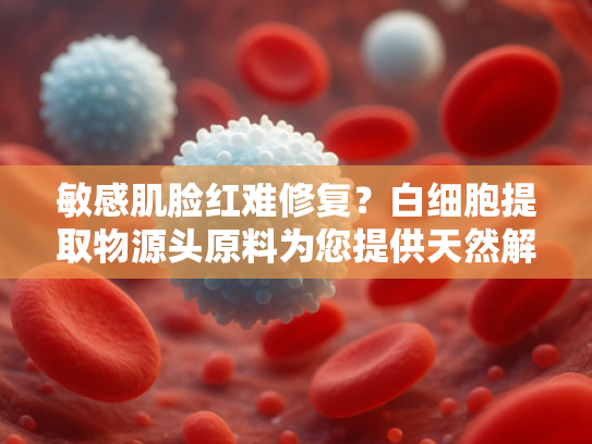 敏感肌脸红难修复？白细胞提取物源头原料为您提供天然解决方案