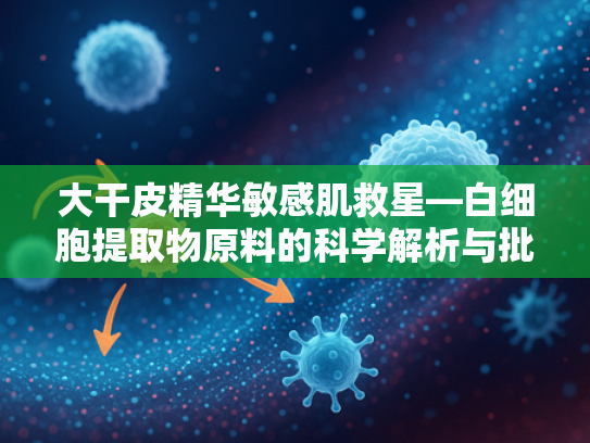 大干皮精华敏感肌救星—白细胞提取物原料的科学解析与批发优势