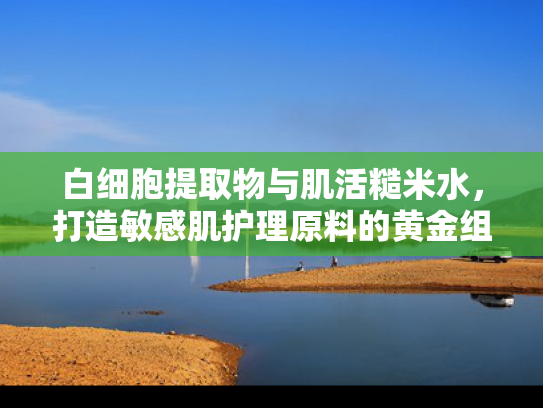 白细胞提取物与肌活糙米水，打造敏感肌护理原料的黄金组合