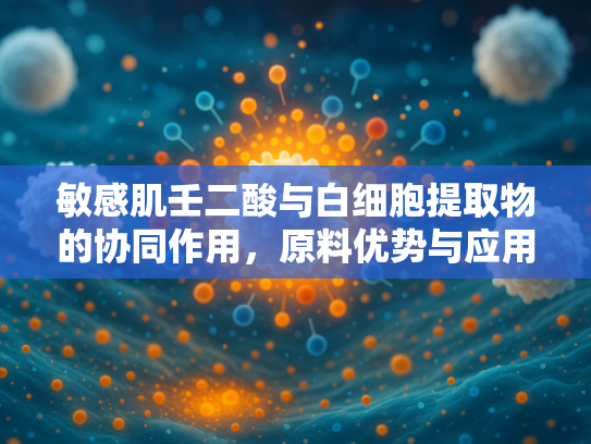 敏感肌壬二酸与白细胞提取物的协同作用，原料优势与应用前景解析