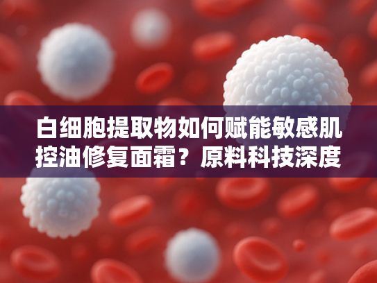 白细胞提取物如何赋能敏感肌控油修复面霜?原料科技深度解析 白细胞提取物如何赋能敏感肌控油修复面霜?原料科技深度解析